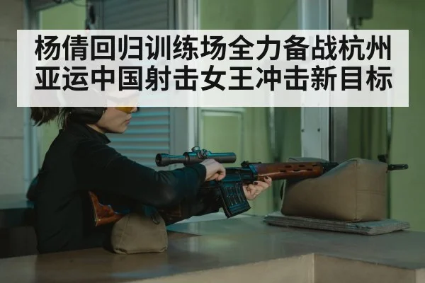 杨倩回归训练场全力备战杭州亚运中国射击女王冲击新目标